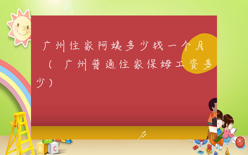广州住家阿姨多少钱一个月 (广州普通住家保姆工资多少)
